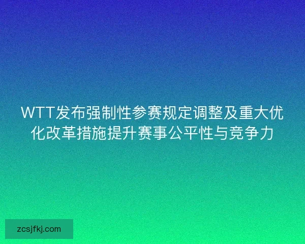 WTT发布强制性参赛规定调整及重大优化改革措施提升赛事公平性与竞争力