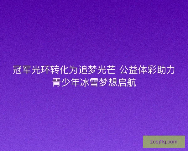 冠军光环转化为追梦光芒 公益体彩助力青少年冰雪梦想启航