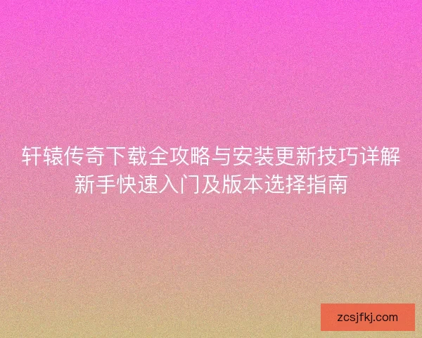 轩辕传奇下载全攻略与安装更新技巧详解新手快速入门及版本选择指南